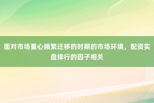 面对市场重心频繁迁移的时期的市场环境，配资实盘排行的因子相关
