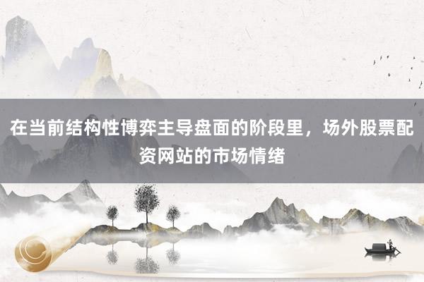 在当前结构性博弈主导盘面的阶段里，场外股票配资网站的市场情绪