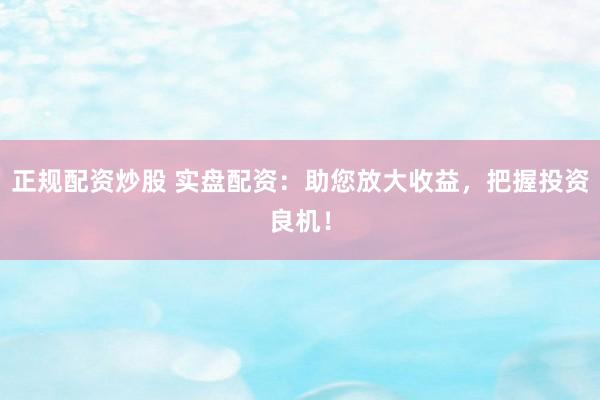 正规配资炒股 实盘配资:助您放大收益,把握投资良机!