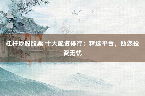 杠杆炒股股票 十大配资排行：精选平台，助您投资无忧