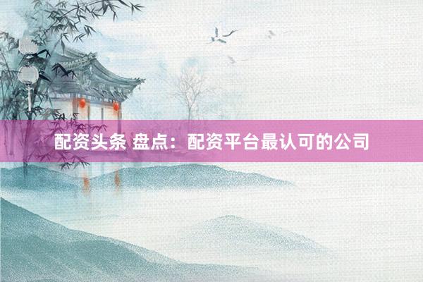 配资头条 盘点：配资平台最认可的公司