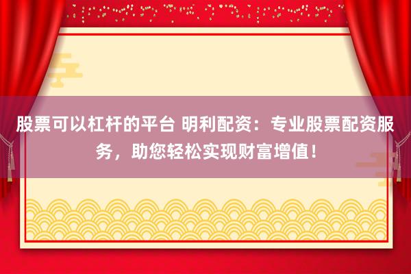 股票可以杠杆的平台 明利配资：专业股票配资服务，助您轻松实现财富增值！
