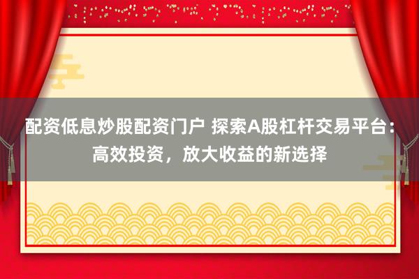 配资低息炒股配资门户 探索A股杠杆交易平台：高效投资，放大收益的新选择
