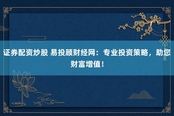 证券配资炒股 易投顾财经网：专业投资策略，助您财富增值！