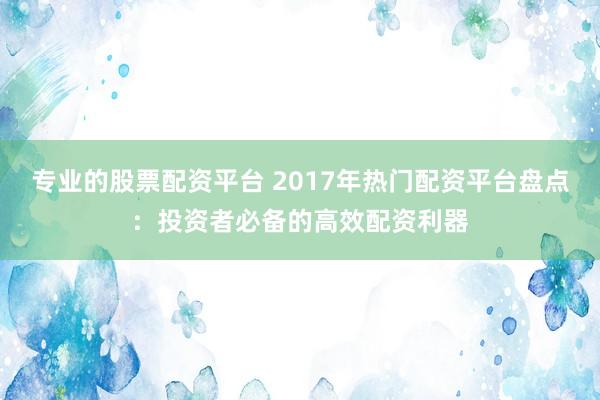 专业的股票配资平台 2017年热门配资平台盘点：投资者必备的高效配资利器