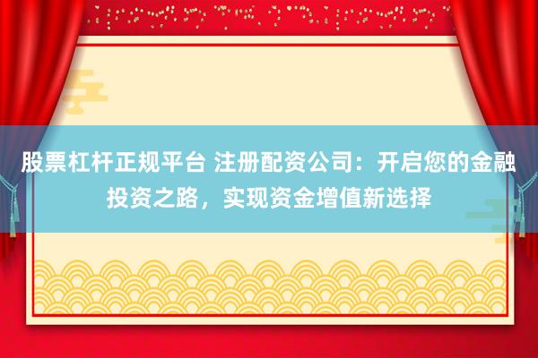 股票杠杆正规平台 注册配资公司：开启您的金融投资之路，实现资金增值新选择