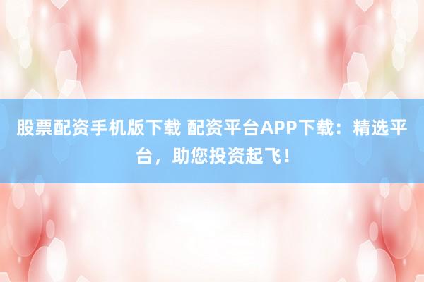 股票配资手机版下载 配资平台APP下载:精选平台,助您投资起飞!