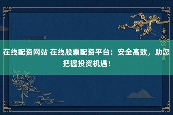 在线配资网站 在线股票配资平台：安全高效，助您把握投资机遇！