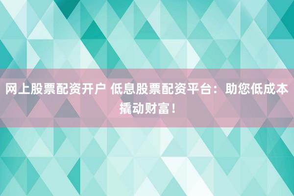 网上股票配资开户 低息股票配资平台：助您低成本撬动财富！