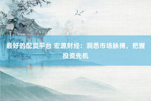 最好的配资平台 宏源财经：洞悉市场脉搏，把握投资先机