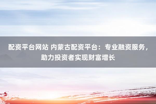 配资平台网站 内蒙古配资平台:专业融资服务,助力投资者实现财富增长