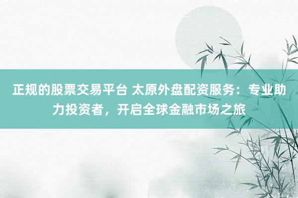 正规的股票交易平台 太原外盘配资服务:专业助力投资者,开启全球金融市场之旅