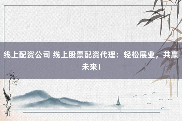 线上配资公司 线上股票配资代理：轻松展业，共赢未来！