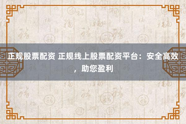 正规股票配资 正规线上股票配资平台：安全高效，助您盈利