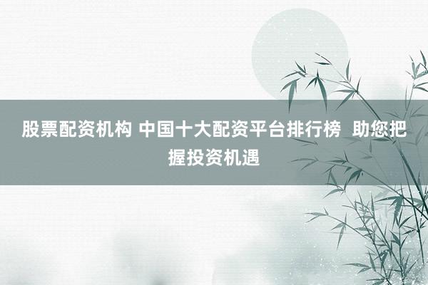 股票配资机构 中国十大配资平台排行榜 助您把握投资机遇