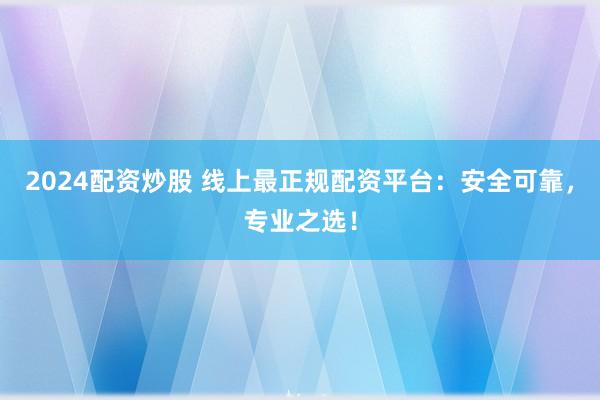 2024配资炒股 线上最正规配资平台:安全可靠,专业之选!