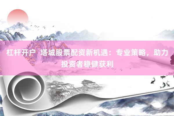 杠杆开户 塔城股票配资新机遇:专业策略,助力投资者稳健获利