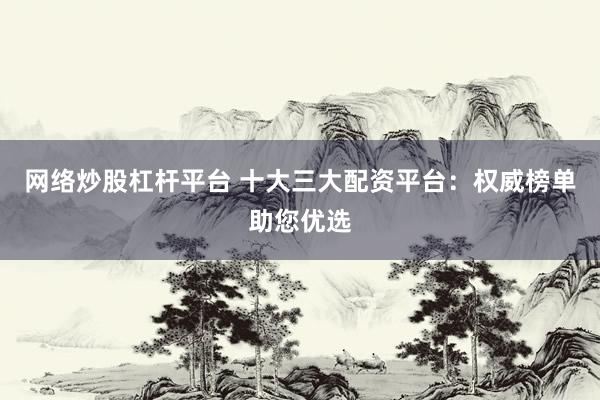 网络炒股杠杆平台 十大三大配资平台:权威榜单助您优选