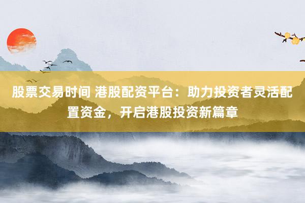 股票交易时间 港股配资平台:助力投资者灵活配置资金,开启港股投资新篇章