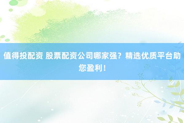 值得投配资 股票配资公司哪家强？精选优质平台助您盈利！