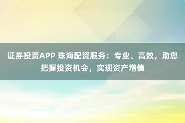 证券投资APP 珠海配资服务：专业、高效，助您把握投资机会，实现资产增值