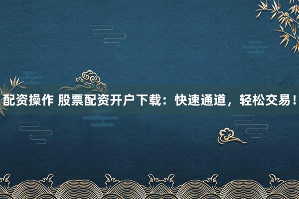 配资操作 股票配资开户下载:快速通道,轻松交易!