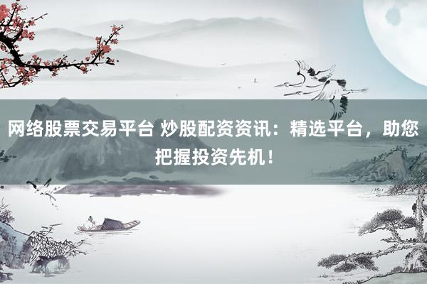 网络股票交易平台 炒股配资资讯：精选平台，助您把握投资先机！