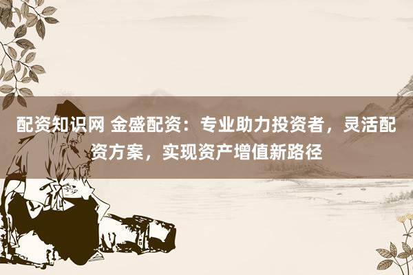 配资知识网 金盛配资：专业助力投资者，灵活配资方案，实现资产增值新路径