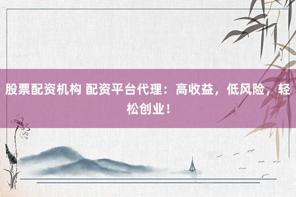 股票配资机构 配资平台代理:高收益,低风险,轻松创业!