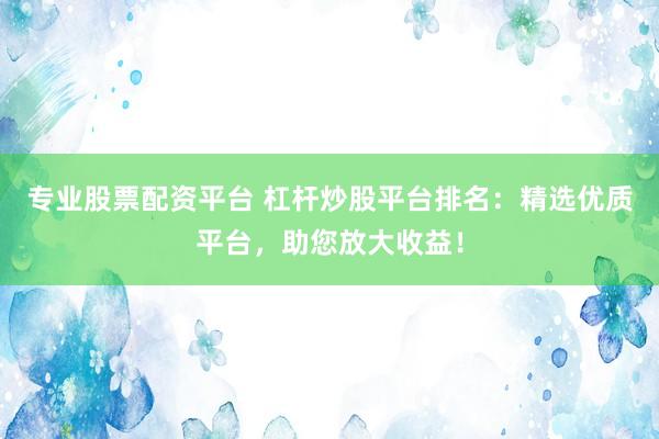 专业股票配资平台 杠杆炒股平台排名：精选优质平台，助您放大收益！