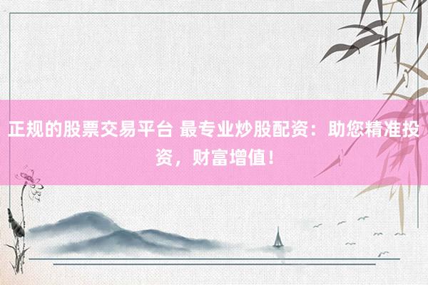 正规的股票交易平台 最专业炒股配资：助您精准投资，财富增值！