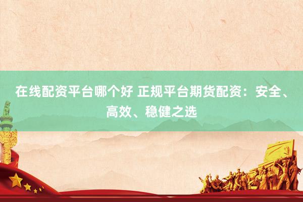 在线配资平台哪个好 正规平台期货配资：安全、高效、稳健之选