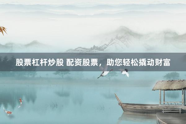 股票杠杆炒股 配资股票，助您轻松撬动财富