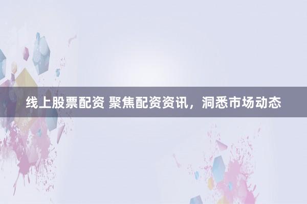 线上股票配资 聚焦配资资讯，洞悉市场动态