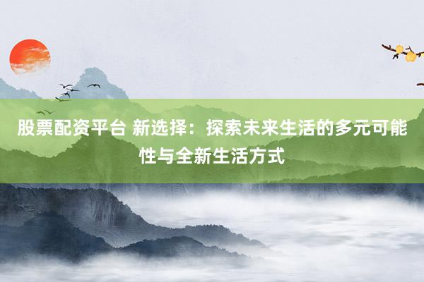 股票配资平台 新选择:探索未来生活的多元可能性与全新生活方式