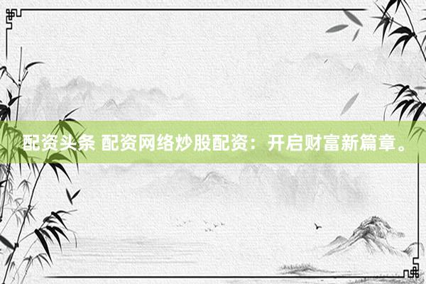 配资头条 配资网络炒股配资：开启财富新篇章。