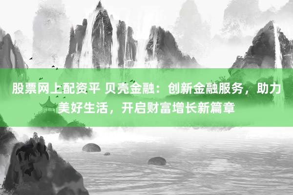 股票网上配资平 贝壳金融：创新金融服务，助力美好生活，开启财富增长新篇章