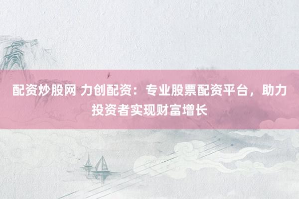 配资炒股网 力创配资：专业股票配资平台，助力投资者实现财富增长