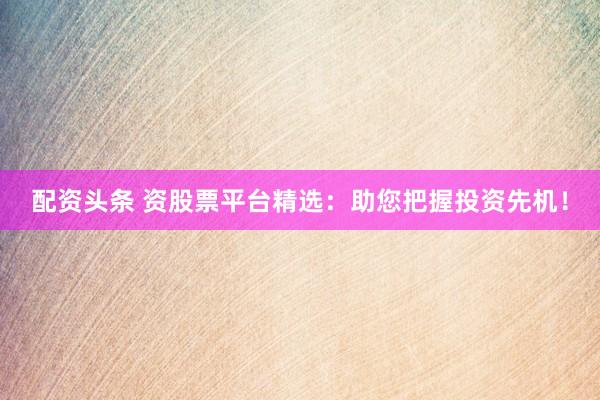 配资头条 资股票平台精选：助您把握投资先机！