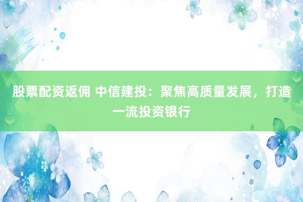 股票配资返佣 中信建投：聚焦高质量发展，打造一流投资银行