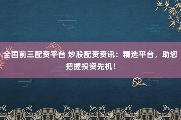 全国前三配资平台 炒股配资资讯：精选平台，助您把握投资先机！