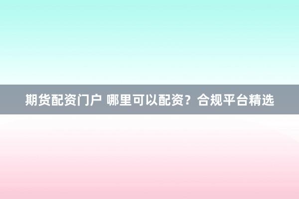 期货配资门户 哪里可以配资？合规平台精选