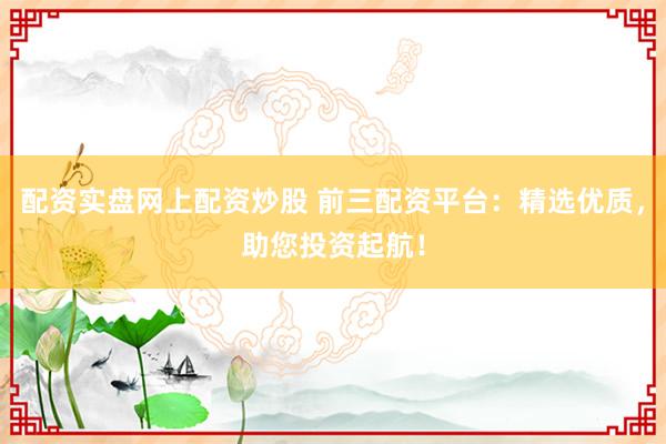 配资实盘网上配资炒股 前三配资平台：精选优质，助您投资起航！