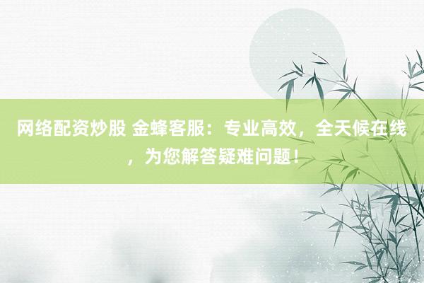 网络配资炒股 金蜂客服：专业高效，全天候在线，为您解答疑难问题！