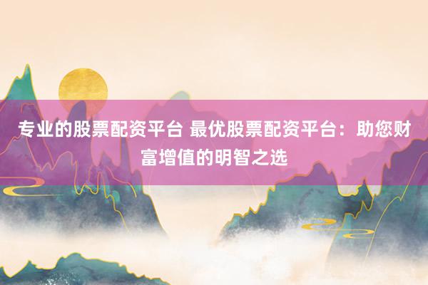 专业的股票配资平台 最优股票配资平台:助您财富增值的明智之选