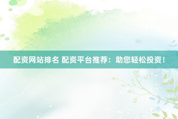 配资网站排名 配资平台推荐：助您轻松投资！