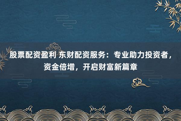 股票配资盈利 东财配资服务：专业助力投资者，资金倍增，开启财富新篇章