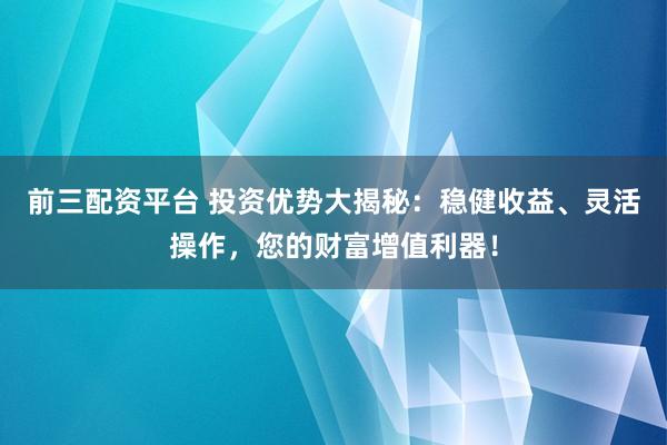 前三配资平台 投资优势大揭秘：稳健收益、灵活操作，您的财富增值利器！