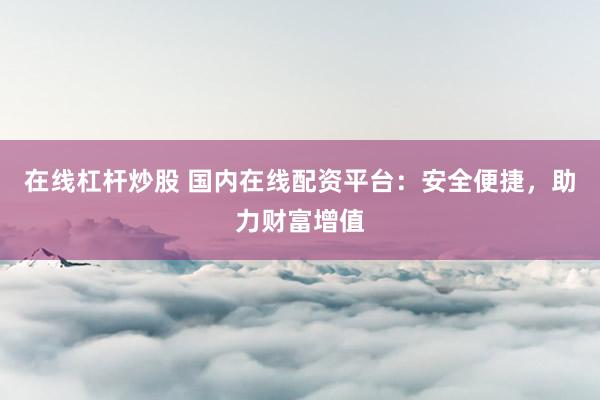 在线杠杆炒股 国内在线配资平台：安全便捷，助力财富增值