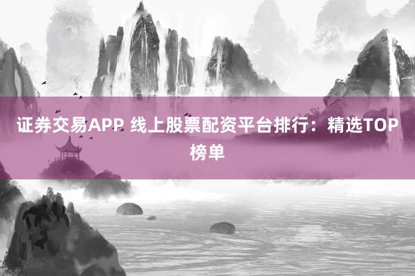 证券交易APP 线上股票配资平台排行：精选TOP榜单